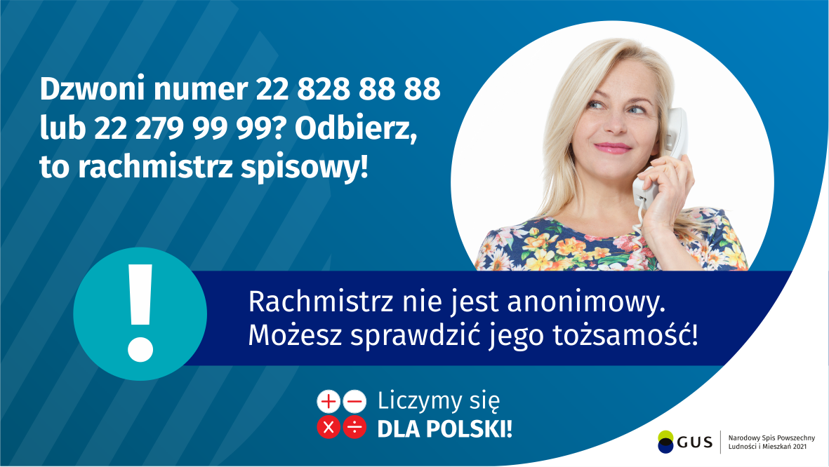 Na grafice jest napis: Dzwoni numer 22 828 88 88 lub 22 279 99 99? Odbierz, to rachmistrz spisowy! Po prawej stronie widać kobietę trzymającą przy uchu słuchawkę telefoniczną. Pod zdjęciem kobiety jest napis: Rachmistrz nie jest anonimowy. Możesz sprawdzić jego tożsamość! Na dole grafiki są cztery małe koła ze znakami dodawania, odejmowania, mnożenia i dzielenia, obok nich napis: Liczymy się dla Polski! W prawym dolnym rogu jest logotyp spisu: dwa nachodzące na siebie pionowo koła, GUS, pionowa kreska, Narodowy Spis Powszechny Ludności i Mieszkań 2021.