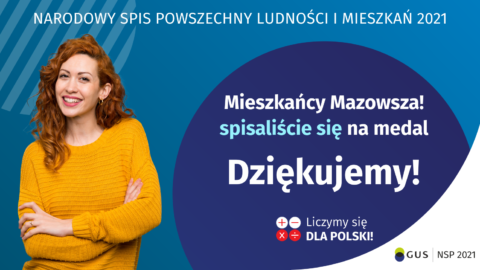 Na grafice jest napis: Narodowy Spis Powszechny Ludności i Mieszkań 2021. Drodzy Mieszkańcy Mazowsza! Spisaliście się na medal. Dziękujemy! Poniżej widać cztery małe koła ze znakami dodawania, odejmowania, mnożenia i dzielenia, obok nich napis: Liczymy się dla Polski! Na grafice widać uśmiechniętą kobietę. W prawym dolnym rogu jest logotyp spisu: dwa nachodzące na siebie pionowo koła, GUS, pionowa kreska, Narodowy Spis Powszechny Ludności i Mieszkań 2021.