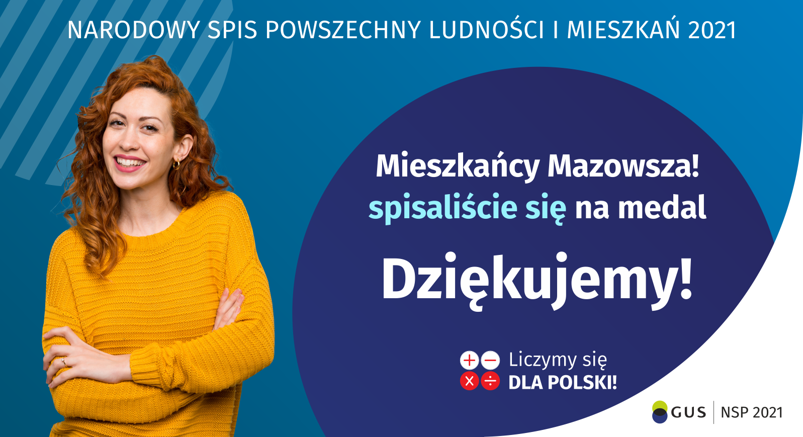 Na grafice jest napis: Narodowy Spis Powszechny Ludności i Mieszkań 2021. Drodzy Mieszkańcy Mazowsza! Spisaliście się na medal. Dziękujemy! Poniżej widać cztery małe koła ze znakami dodawania, odejmowania, mnożenia i dzielenia, obok nich napis: Liczymy się dla Polski! Na grafice widać uśmiechniętą kobietę. W prawym dolnym rogu jest logotyp spisu: dwa nachodzące na siebie pionowo koła, GUS, pionowa kreska, Narodowy Spis Powszechny Ludności i Mieszkań 2021.